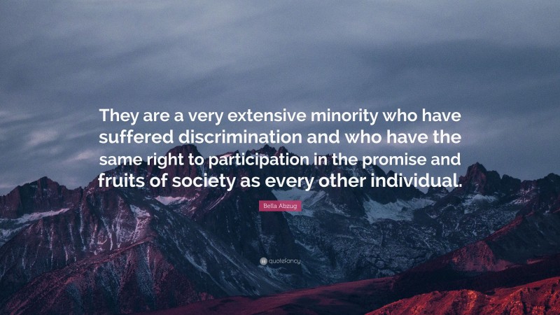 Bella Abzug Quote: “They are a very extensive minority who have suffered discrimination and who have the same right to participation in the promise and fruits of society as every other individual.”