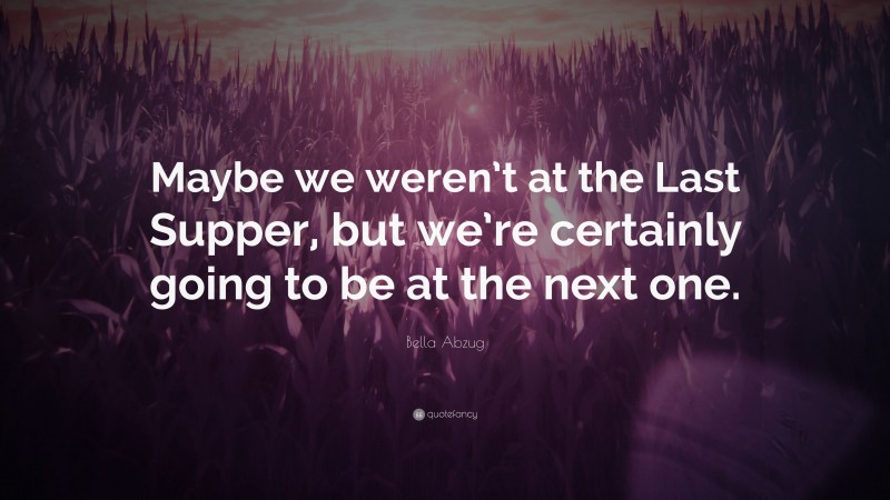 Bella Abzug Quote: “Maybe we weren’t at the Last Supper, but we’re certainly going to be at the next one.”