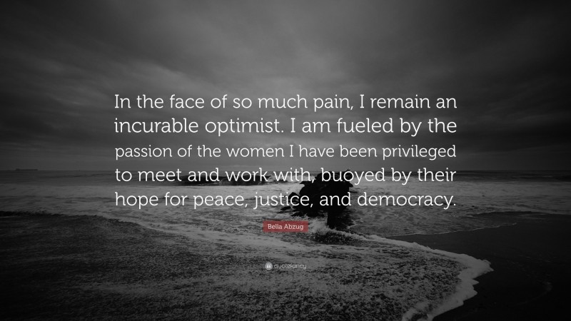 Bella Abzug Quote: “In the face of so much pain, I remain an incurable optimist. I am fueled by the passion of the women I have been privileged to meet and work with, buoyed by their hope for peace, justice, and democracy.”