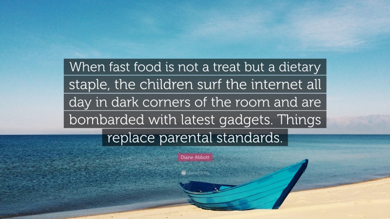 Diane Abbott Quote: “When fast food is not a treat but a dietary staple, the children surf the internet all day in dark corners of the room and are bombarded with latest gadgets. Things replace parental standards.”