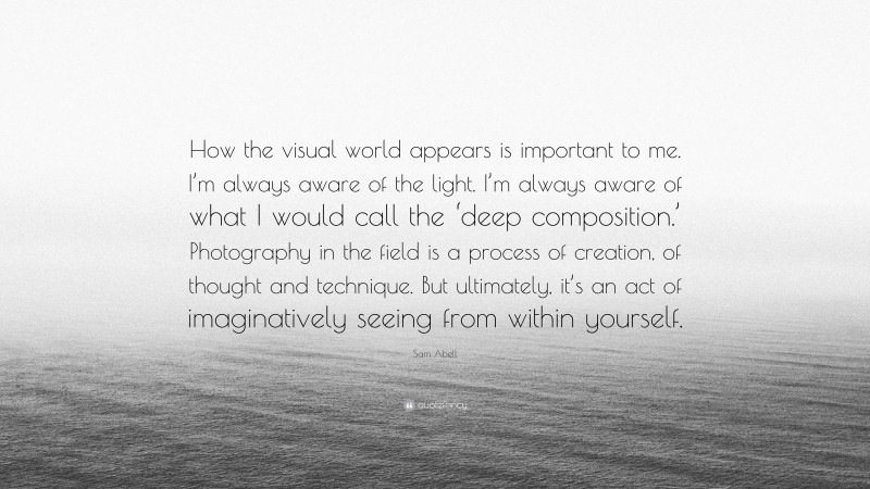 Sam Abell Quote: “How the visual world appears is important to me. I’m always aware of the light. I’m always aware of what I would call the ‘deep composition.’ Photography in the field is a process of creation, of thought and technique. But ultimately, it’s an act of imaginatively seeing from within yourself.”