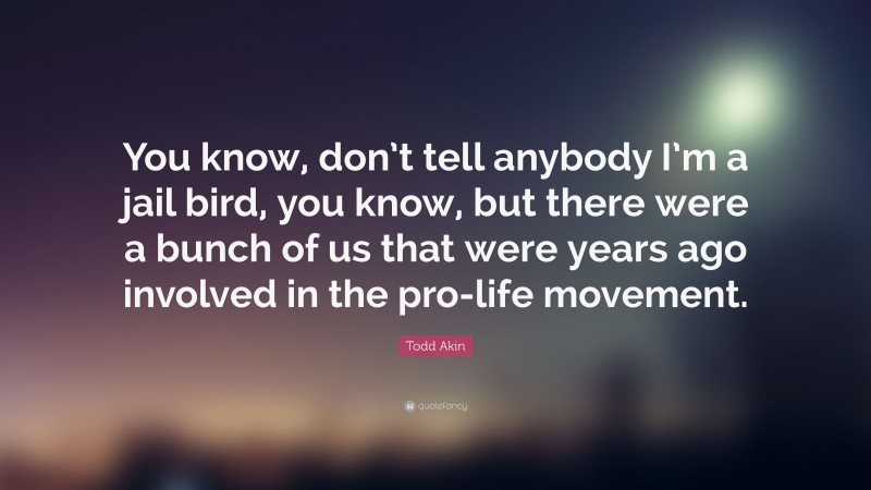 Todd Akin Quote: “You know, don’t tell anybody I’m a jail bird, you know, but there were a bunch of us that were years ago involved in the pro-life movement.”
