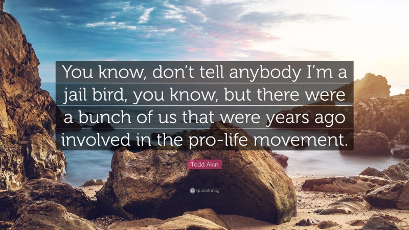 Todd Akin Quote: “You know, don’t tell anybody I’m a jail bird, you know, but there were a bunch of us that were years ago involved in the pro-life movement.”