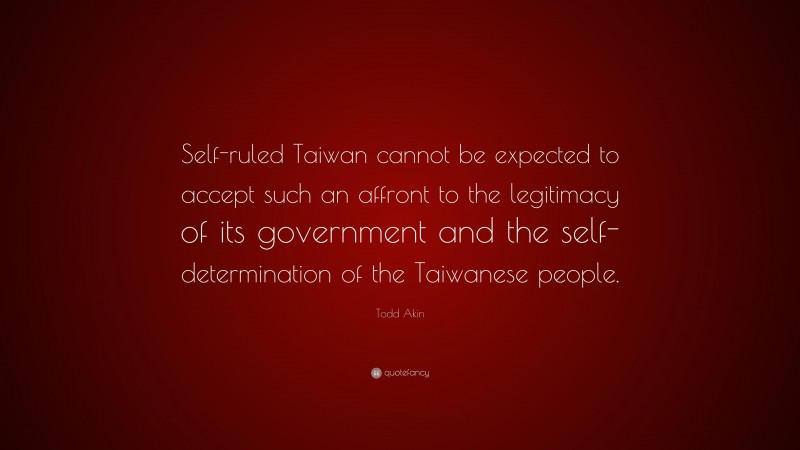 Todd Akin Quote: “Self-ruled Taiwan cannot be expected to accept such an affront to the legitimacy of its government and the self-determination of the Taiwanese people.”
