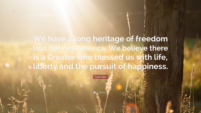 Todd Akin Quote: “We have a long heritage of freedom that defines America. We believe there is a Creator who blessed us with life, liberty and the pursuit of happiness.”