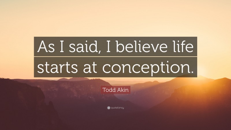 Todd Akin Quote: “As I said, I believe life starts at conception.”