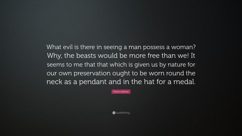 Pietro Aretino Quote: “What evil is there in seeing a man possess a woman? Why, the beasts would be more free than we! It seems to me that that which is given us by nature for our own preservation ought to be worn round the neck as a pendant and in the hat for a medal.”
