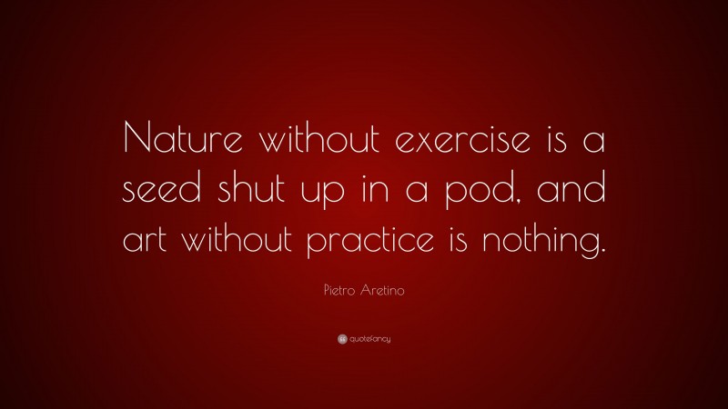 Pietro Aretino Quote: “Nature without exercise is a seed shut up in a pod, and art without practice is nothing.”