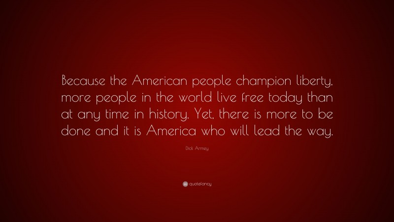 Dick Armey Quote: “Because the American people champion liberty, more people in the world live free today than at any time in history. Yet, there is more to be done and it is America who will lead the way.”