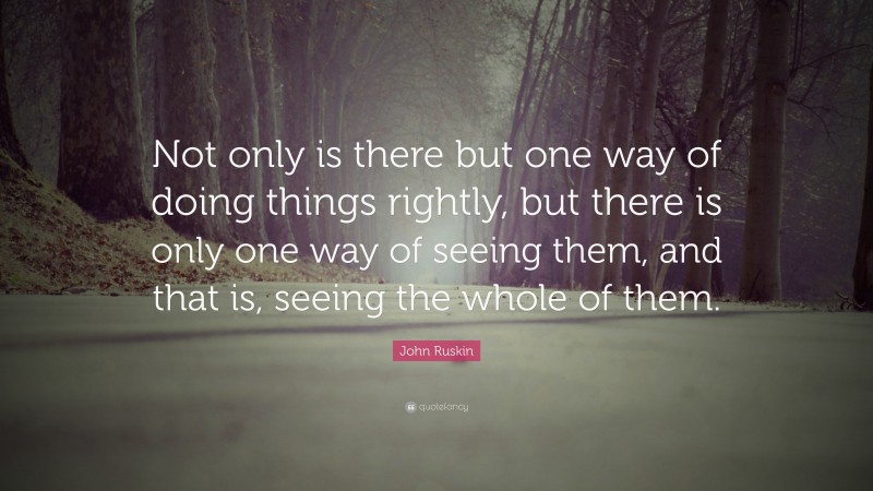 John Ruskin Quote: “Not only is there but one way of doing things rightly, but there is only one way of seeing them, and that is, seeing the whole of them.”