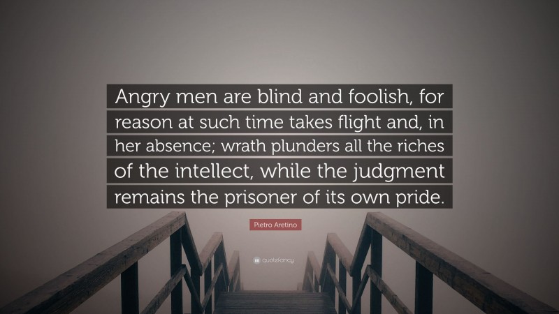 Pietro Aretino Quote: “Angry men are blind and foolish, for reason at such time takes flight and, in her absence; wrath plunders all the riches of the intellect, while the judgment remains the prisoner of its own pride.”