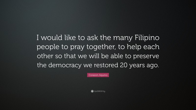 Corazon Aquino Quote: “I would like to ask the many Filipino people to pray together, to help each other so that we will be able to preserve the democracy we restored 20 years ago.”