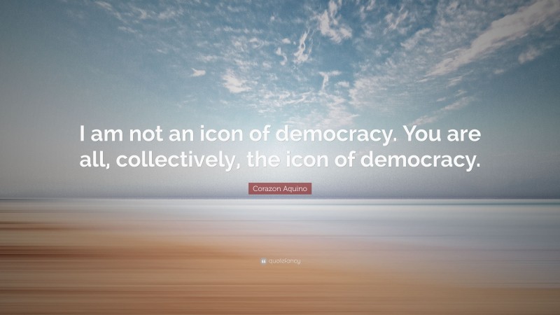 Corazon Aquino Quote: “I am not an icon of democracy. You are all, collectively, the icon of democracy.”