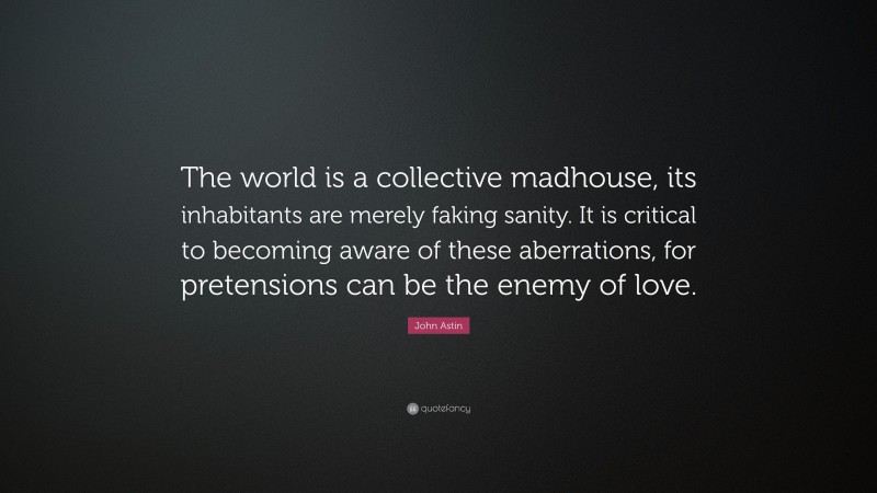 John Astin Quote: “The world is a collective madhouse, its inhabitants are merely faking sanity. It is critical to becoming aware of these aberrations, for pretensions can be the enemy of love.”