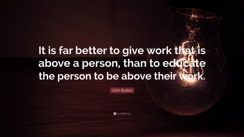 John Ruskin Quote: “It is far better to give work that is above a person, than to educate the person to be above their work.”