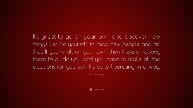 Dido Armstrong Quote: “It’s great to go on your own and discover new things just for yourself, to meet new people and all that. If you’re all on your own, then there is nobody there to guide you and you have to make all the decisions for yourself. It’s quite liberating in a way.”