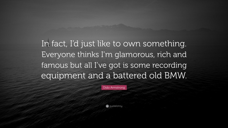Dido Armstrong Quote: “In fact, I’d just like to own something. Everyone thinks I’m glamorous, rich and famous but all I’ve got is some recording equipment and a battered old BMW.”