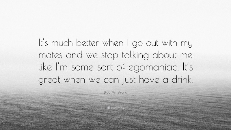 Dido Armstrong Quote: “It’s much better when I go out with my mates and we stop talking about me like I’m some sort of egomaniac. It’s great when we can just have a drink.”