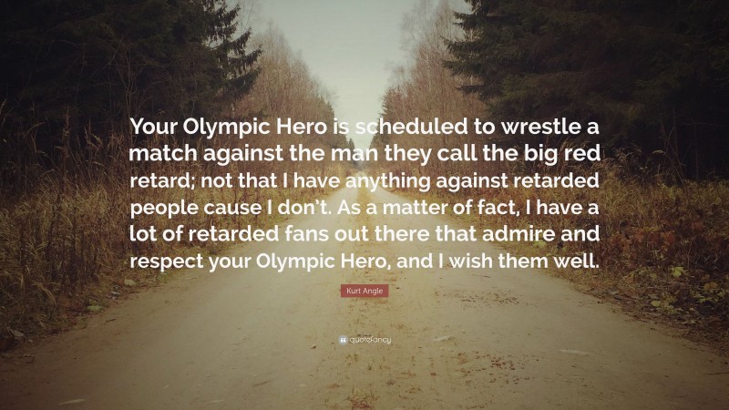Kurt Angle Quote: “Your Olympic Hero is scheduled to wrestle a match against the man they call the big red retard; not that I have anything against retarded people cause I don’t. As a matter of fact, I have a lot of retarded fans out there that admire and respect your Olympic Hero, and I wish them well.”