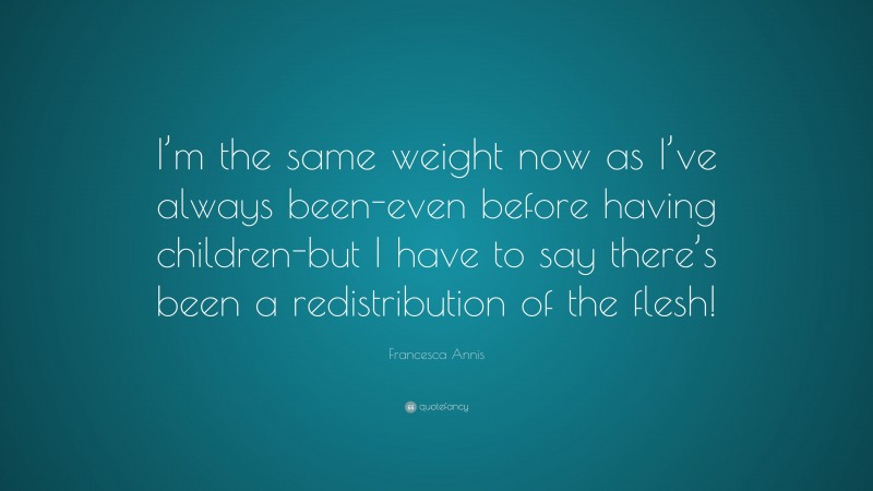 Francesca Annis Quote: “I’m the same weight now as I’ve always been-even before having children-but I have to say there’s been a redistribution of the flesh!”