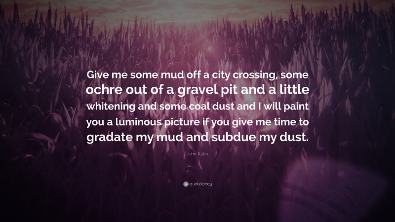 John Ruskin Quote: “Give me some mud off a city crossing, some ochre out of a gravel pit and a little whitening and some coal dust and I will paint you a luminous picture if you give me time to gradate my mud and subdue my dust.”