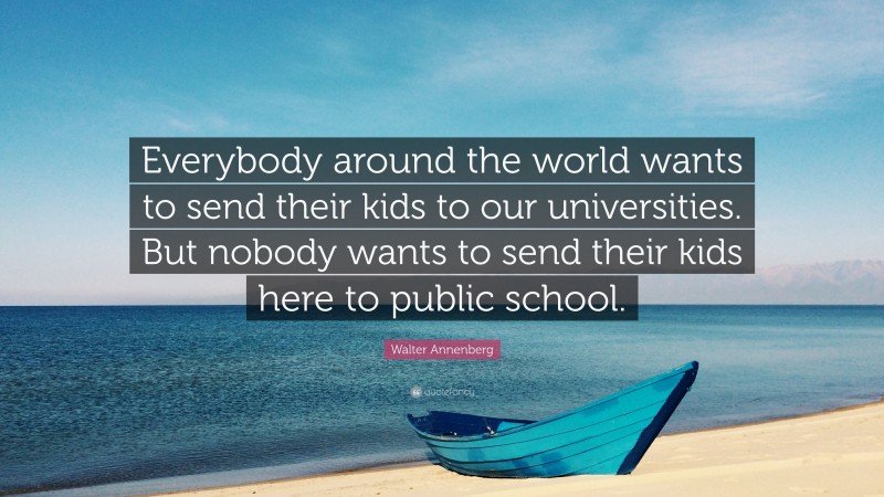 Walter Annenberg Quote: “Everybody around the world wants to send their kids to our universities. But nobody wants to send their kids here to public school.”