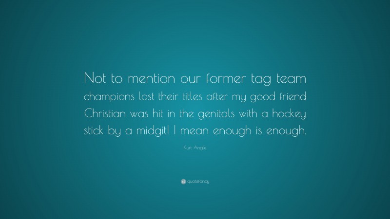 Kurt Angle Quote: “Not to mention our former tag team champions lost their titles after my good friend Christian was hit in the genitals with a hockey stick by a midgit! I mean enough is enough.”