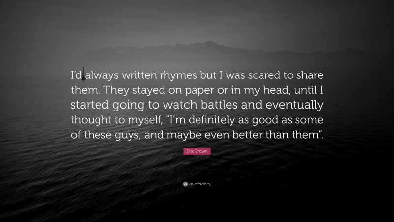 Doc Brown Quote: “I’d always written rhymes but I was scared to share them. They stayed on paper or in my head, until I started going to watch battles and eventually thought to myself, “I’m definitely as good as some of these guys, and maybe even better than them”.”