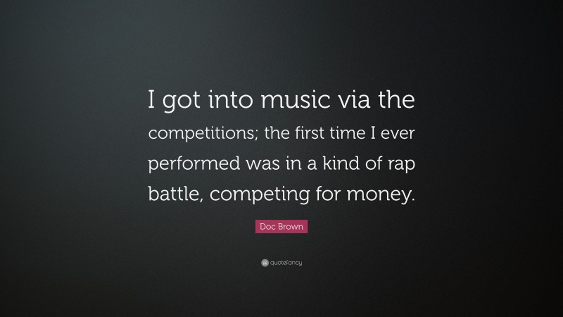 Doc Brown Quote: “I got into music via the competitions; the first time I ever performed was in a kind of rap battle, competing for money.”