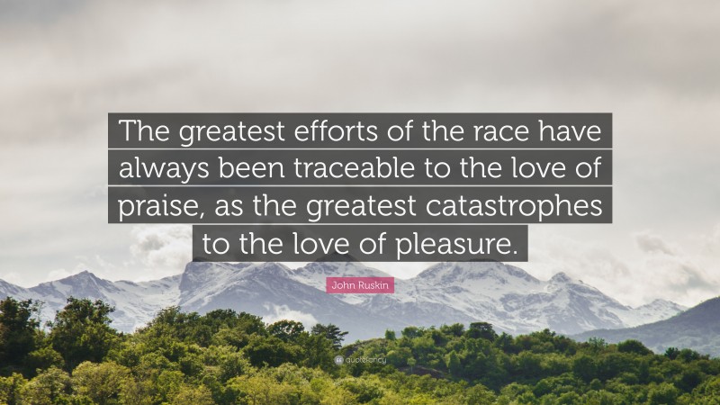 John Ruskin Quote: “The greatest efforts of the race have always been traceable to the love of praise, as the greatest catastrophes to the love of pleasure.”