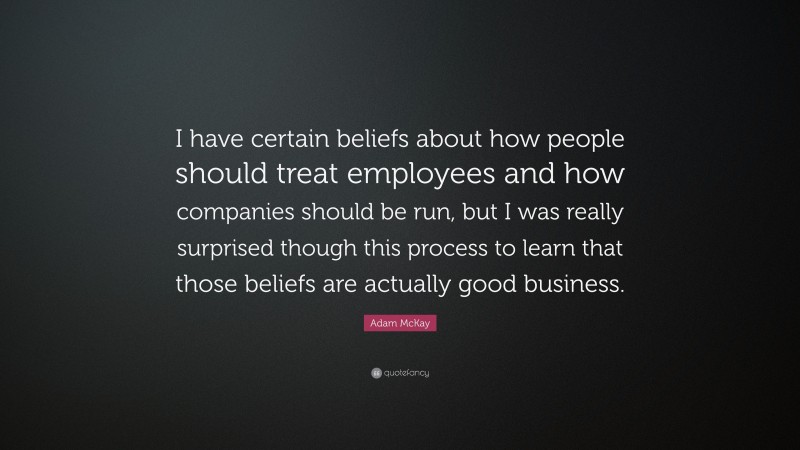 Adam McKay Quote: “I have certain beliefs about how people should treat employees and how companies should be run, but I was really surprised though this process to learn that those beliefs are actually good business.”