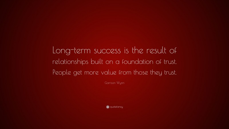 Garrison Wynn Quote: “Long-term success is the result of relationships built on a foundation of trust. People get more value from those they trust.”
