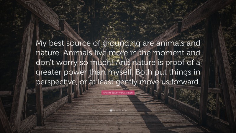 Kristin Bauer van Straten Quote: “My best source of grounding are animals and nature. Animals live more in the moment and don’t worry so much! And nature is proof of a greater power than myself. Both put things in perspective, or at least gently move us forward.”