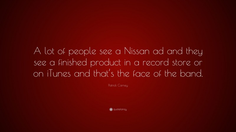 Patrick Carney Quote: “A lot of people see a Nissan ad and they see a finished product in a record store or on iTunes and that’s the face of the band.”