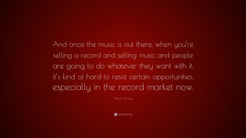 Patrick Carney Quote: “And once the music is out there, when you’re selling a record and selling music and people are going to do whatever they want with it, it’s kind of hard to resist certain opportunities, especially in the record market now.”