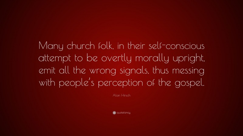 Alan Hirsch Quote: “Many church folk, in their self-conscious attempt to be overtly morally upright, emit all the wrong signals, thus messing with people’s perception of the gospel.”