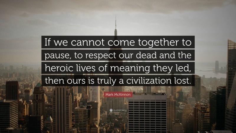 Mark McKinnon Quote: “If we cannot come together to pause, to respect our dead and the heroic lives of meaning they led, then ours is truly a civilization lost.”