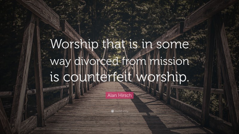 Alan Hirsch Quote: “Worship that is in some way divorced from mission is counterfeit worship.”