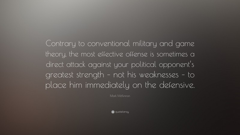 Mark McKinnon Quote: “Contrary to conventional military and game theory, the most effective offense is sometimes a direct attack against your political opponent’s greatest strength – not his weaknesses – to place him immediately on the defensive.”