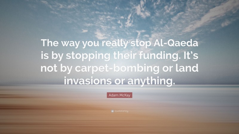 Adam McKay Quote: “The way you really stop Al-Qaeda is by stopping their funding. It’s not by carpet-bombing or land invasions or anything.”