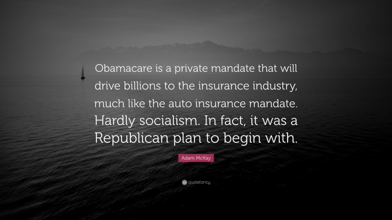 Adam McKay Quote: “Obamacare is a private mandate that will drive billions to the insurance industry, much like the auto insurance mandate. Hardly socialism. In fact, it was a Republican plan to begin with.”