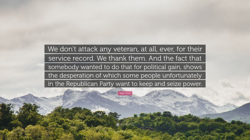 Matt Shea Quote: “We don’t attack any veteran, at all, ever, for their service record. We thank them. And the fact that somebody wanted to do that for political gain, shows the desperation of which some people unfortunately in the Republican Party want to keep and seize power.”
