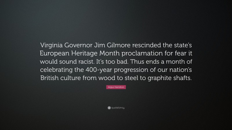 Argus Hamilton Quote: “Virginia Governor Jim Gilmore rescinded the state’s European Heritage Month proclamation for fear it would sound racist. It’s too bad. Thus ends a month of celebrating the 400-year progression of our nation’s British culture from wood to steel to graphite shafts.”