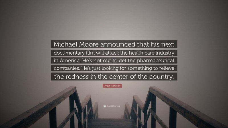 Argus Hamilton Quote: “Michael Moore announced that his next documentary film will attack the health care industry in America. He’s not out to get the pharmaceutical companies. He’s just looking for something to relieve the redness in the center of the country.”