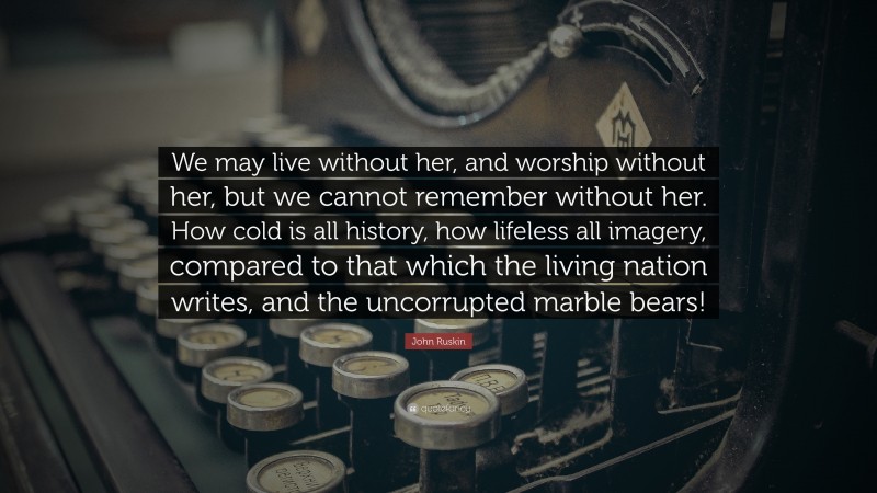 John Ruskin Quote: “We may live without her, and worship without her, but we cannot remember without her. How cold is all history, how lifeless all imagery, compared to that which the living nation writes, and the uncorrupted marble bears!”