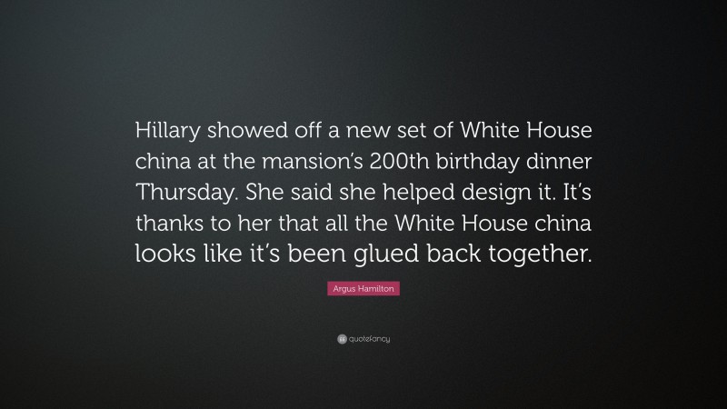 Argus Hamilton Quote: “Hillary showed off a new set of White House china at the mansion’s 200th birthday dinner Thursday. She said she helped design it. It’s thanks to her that all the White House china looks like it’s been glued back together.”