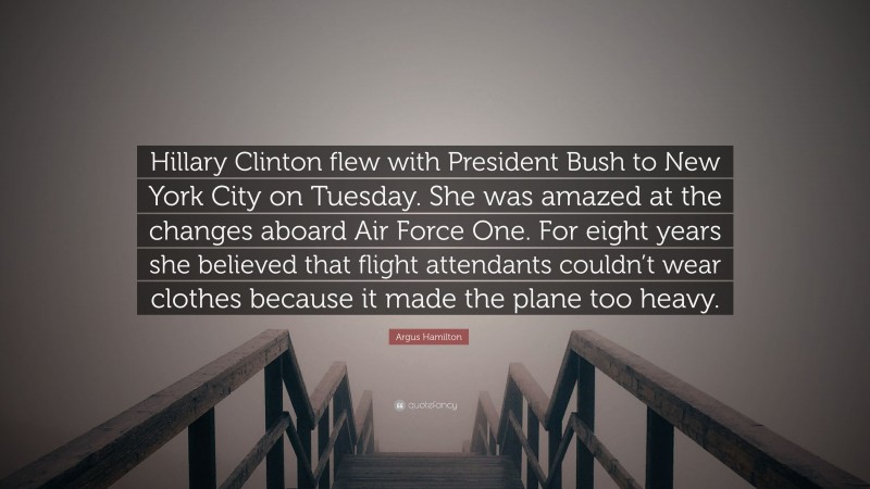Argus Hamilton Quote: “Hillary Clinton flew with President Bush to New York City on Tuesday. She was amazed at the changes aboard Air Force One. For eight years she believed that flight attendants couldn’t wear clothes because it made the plane too heavy.”