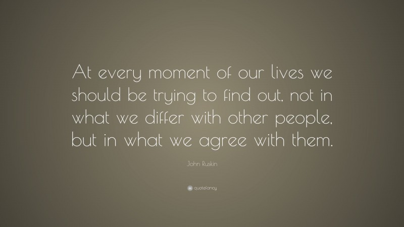 John Ruskin Quote: “At every moment of our lives we should be trying to find out, not in what we differ with other people, but in what we agree with them.”
