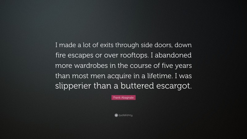 Frank Abagnale Quote: “I made a lot of exits through side doors, down fire escapes or over rooftops. I abandoned more wardrobes in the course of five years than most men acquire in a lifetime. I was slipperier than a buttered escargot.”