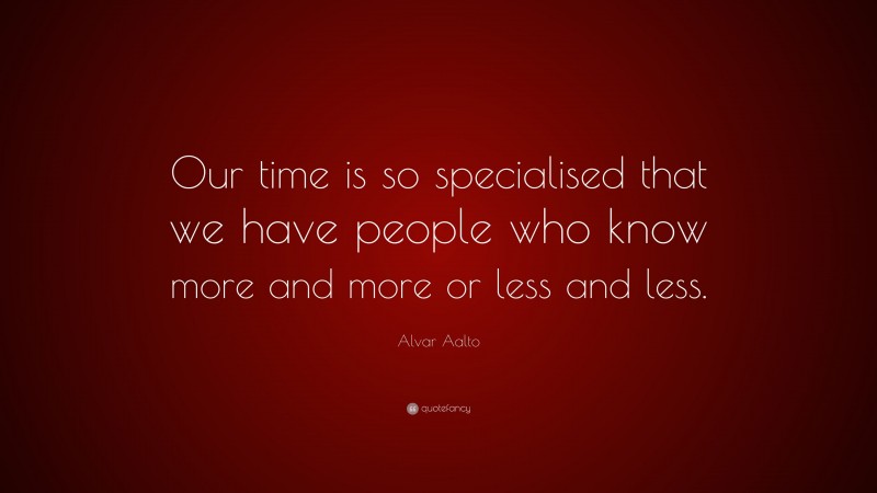 Alvar Aalto Quote: “Our time is so specialised that we have people who know more and more or less and less.”